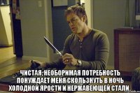  чистая, необоримая потребность понуждает меня скользнуть в ночь холодной ярости и нержавеющей стали.