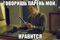 говоришь парень мой.. нравится
