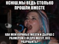 ксюш,мы ведь столько прошли вместе как мои куриные мозги и дырка с размером с ведро могут, все разрушить?