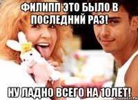 филипп это было в последний раз! ну ладно всего на 10лет!