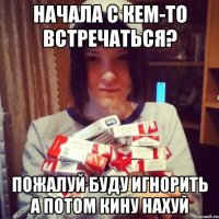 начала с кем-то встречаться? пожалуй буду игнорить а потом кину нахуй