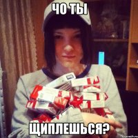 чо ты щиплешься?