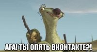  ага! ты опять вконтакте?!