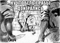 ну что белые рабы доигрались 