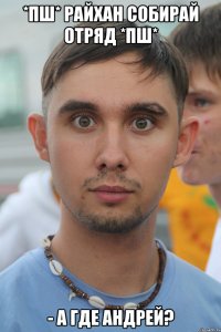 *пш* райхан собирай отряд *пш* - а где андрей?