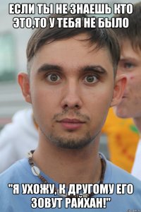 если ты не знаешь кто это,то у тебя не было "я ухожу, к другому его зовут райхан!"