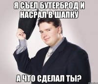 я съел бутерброд и насрал в шапку а что сделал ты?