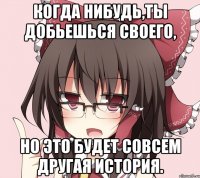 когда нибудь,ты добьешься своего, но это будет совсем другая история.