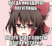 когда нибудь,ты погуглишь, но это будет совсем другая история.