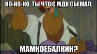 ко-ко-ко, ты что с мдк сбежал, мамкоебалкин?