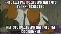 >что ещё раз подтверждает что ты ничтожество нет, это подтверждает что ты сосешь хуи