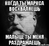 когда ты маркса восхваляешь малыш, ты меня раздражаешь