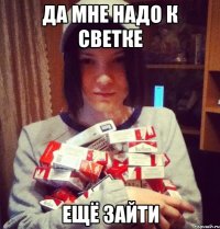 да мне надо к светке ещё зайти