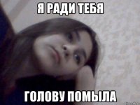 я ради тебя голову помыла