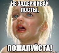 не задерживай посты, пожалуйста!