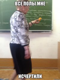 все полы мне исчертили