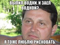 выпил водки, и заел водкой? я тоже люблю рисковать.
