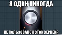 я один никогда не пользовался этой херней?