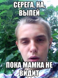серега, на, выпей пока мамка не видит
