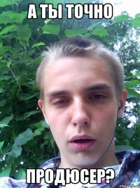 а ты точно продюсер?