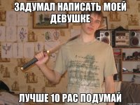 задумал написать моей девушке лучше 10 рас подумай