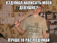 вздумал написать моей девушке? лучше 10 рас подумай