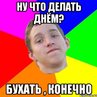 ну что делать днём? бухать , конечно