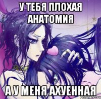у тебя плохая анатомия а у меня ахуенная