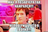 мих, я позавчера так нажрался!!! не поверишь, что я творил!!!
