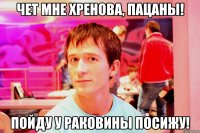 чет мне хренова, пацаны! пойду у раковины посижу!
