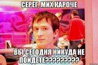 серег, мих кароче вы сегодня никуда не пойдете???