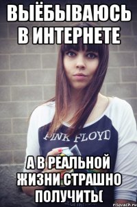 выёбываюсь в интернете а в реальной жизни страшно получить(