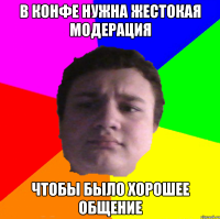 в конфе нужна жестокая модерация чтобы было хорошее общение