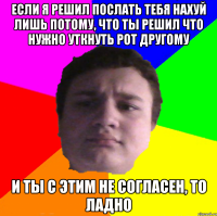 если я решил послать тебя нахуй лишь потому, что ты решил что нужно уткнуть рот другому и ты с этим не согласен, то ладно