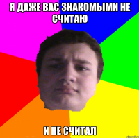 я даже вас знакомыми не считаю и не считал