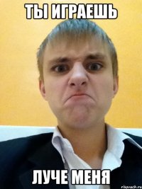 ты играешь луче меня