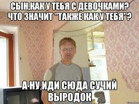 сын,как у тебя с девочками? что значит "также как у тебя"? а ну иди сюда сучий выродок