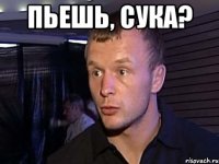 пьешь, сука? 
