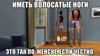 иметь волосатые ноги это так по-женске, если честно.