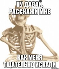 ну давай, расскажи мне как меня тщательно искали