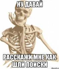 ну давай расскажи мне как шли поиски