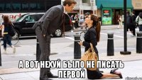  а вот нехуй было не писать первой