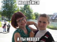 мы ебёмся а ты нееееет
