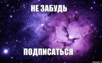 НЕ ЗАБУДЬ ПОДПИСАТЬСЯ