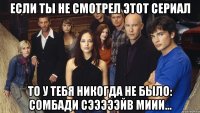 если ты не смотрел этот сериал то у тебя никогда не было: сомбади сэээээйв миии...