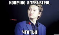 конечно, я тебе верю, что ты!
