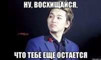 ну, восхищайся, что тебе еще остается