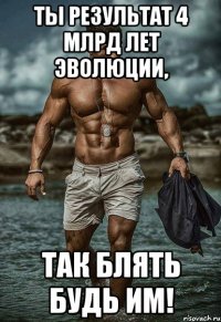 ты результат 4 млрд лет эволюции, так блять будь им!