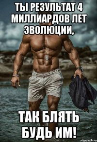 ты результат 4 миллиардов лет эволюции, так блять будь им!
