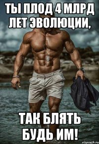 ты плод 4 млрд лет эволюции, так блять будь им!